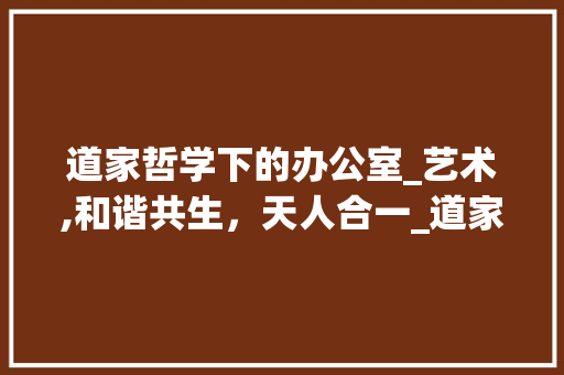 道家哲学下的办公室_艺术,和谐共生，天人合一_道家办公室_风格效果图