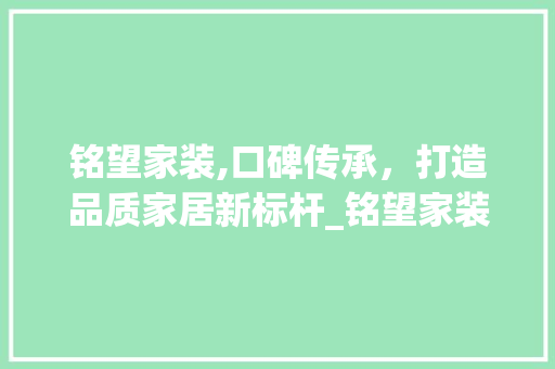 铭望家装,口碑传承，打造品质家居新标杆_铭望家装口碑怎么样