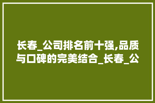 长春_公司排名前十强,品质与口碑的完美结合_长春_公司排名前十强