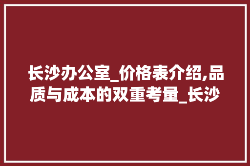 长沙办公室_价格表介绍,品质与成本的双重考量_长沙办公室_价格表最新
