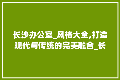 长沙办公室_风格大全,打造现代与传统的完美融合_长沙办公室_风格大全