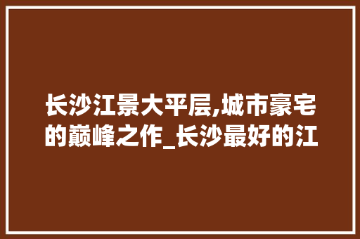 长沙江景大平层,城市豪宅的巅峰之作_长沙最好的江景大平层