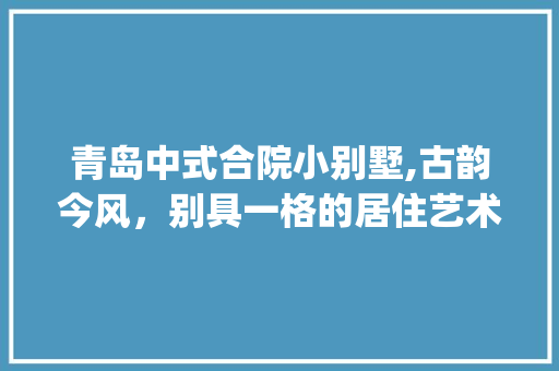 青岛中式合院小别墅,古韵今风，别具一格的居住艺术_青岛中式合院小别墅