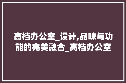高档办公室_设计,品味与功能的完美融合_高档办公室_设计图
