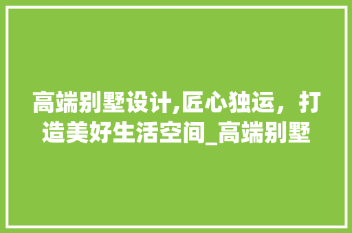 高端别墅设计,匠心独运，打造美好生活空间_高端别墅设计