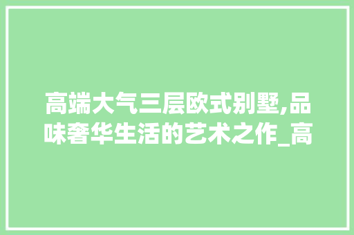 高端大气三层欧式别墅,品味奢华生活的艺术之作_高端大气三层欧式别墅