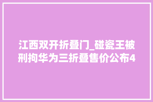 江西双开折叠门_碰瓷王被刑拘华为三折叠售价公布44人被终生禁足多家平易近营银行下调存款利率