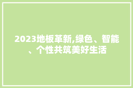 2023地板革新,绿色、智能、个性共筑美好生活