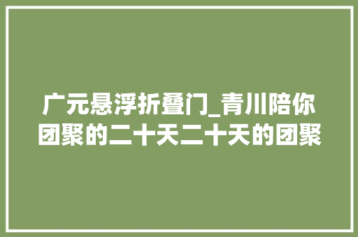 广元悬浮折叠门_青川陪你团聚的二十天二十天的团聚看这里就够啦