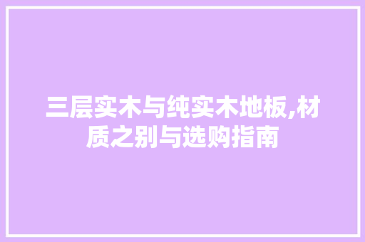 三层实木与纯实木地板,材质之别与选购指南