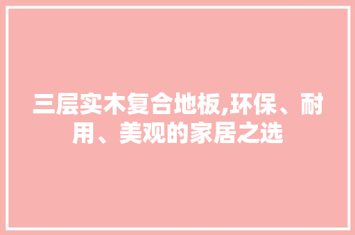 三层实木复合地板,环保、耐用、美观的家居之选