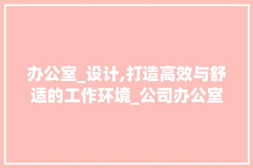 办公室_设计,打造高效与舒适的工作环境_公司办公室_设计图片大全