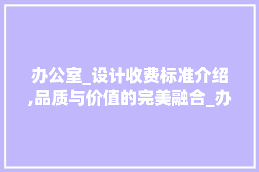 办公室_设计收费标准介绍,品质与价值的完美融合_办公室_设计收费标准