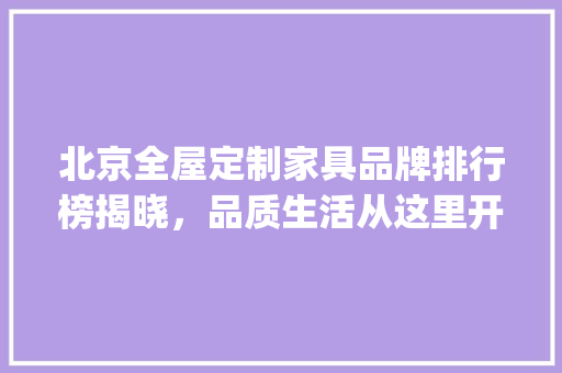 北京全屋定制家具品牌排行榜揭晓，品质生活从这里开始_北京全屋定制家具品牌排行榜