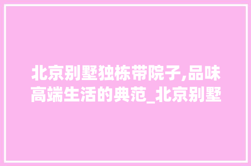 北京别墅独栋带院子,品味高端生活的典范_北京别墅独栋带院子