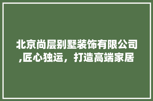 北京尚层别墅装饰有限公司,匠心独运，打造高端家居艺术空间_北京尚层别墅装饰有限公司怎么样