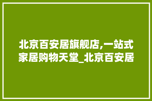 北京百安居旗舰店,一站式家居购物天堂_北京百安居旗舰店地址电话