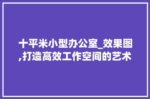 十平米小型办公室_效果图,打造高效工作空间的艺术_十平米小型办公室_效果图