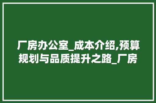 厂房办公室_成本介绍,预算规划与品质提升之路_厂房办公室_大概多少钱