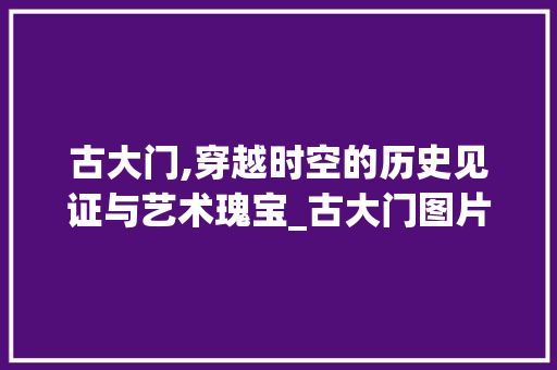 古大门,穿越时空的历史见证与艺术瑰宝_古大门图片大全图册