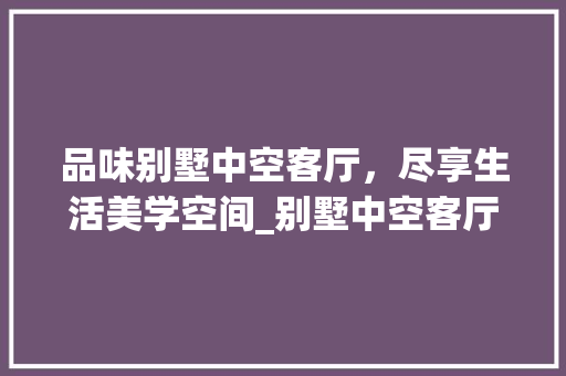品味别墅中空客厅，尽享生活美学空间_别墅中空客厅效果图