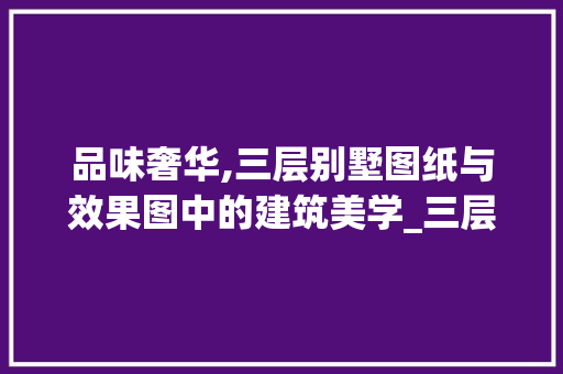 品味奢华,三层别墅图纸与效果图中的建筑美学_三层别墅图纸及效果图高清
