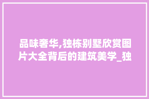 品味奢华,独栋别墅欣赏图片大全背后的建筑美学_独栋别墅欣赏图片大全