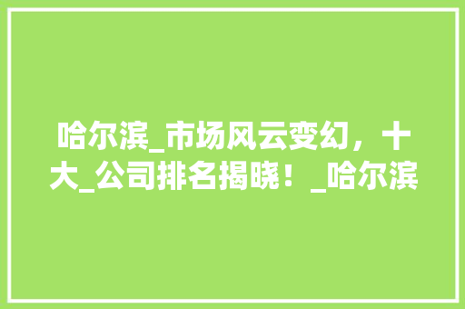 哈尔滨_市场风云变幻，十大_公司排名揭晓！_哈尔滨十大_公司排名