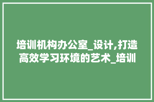培训机构办公室_设计,打造高效学习环境的艺术_培训机构办公室_设计风格