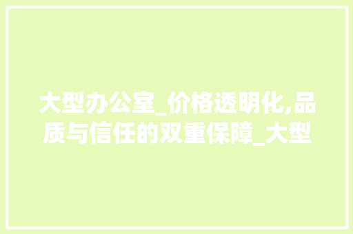 大型办公室_价格透明化,品质与信任的双重保障_大型办公室_价格透明