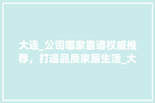 大连_公司哪家靠谱权威推荐，打造品质家居生活_大连哪家_公司最靠谱