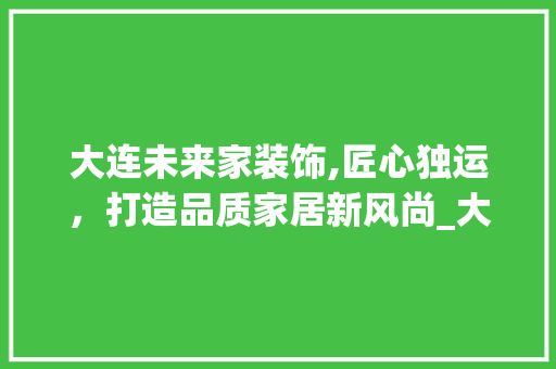 大连未来家装饰,匠心独运，打造品质家居新风尚_大连未来家装饰公司怎么样