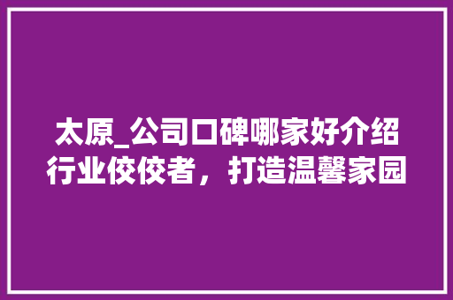 太原_公司口碑哪家好介绍行业佼佼者，打造温馨家园_太原_公司口碑哪家好