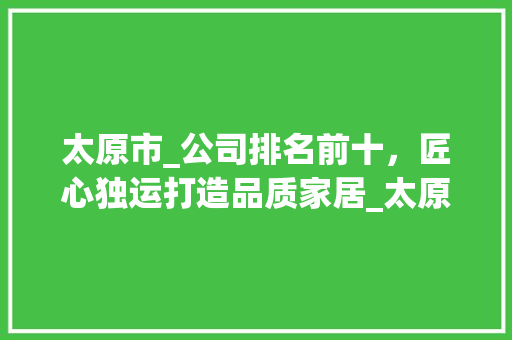 太原市_公司排名前十，匠心独运打造品质家居_太原市_公司排名前十名有哪些