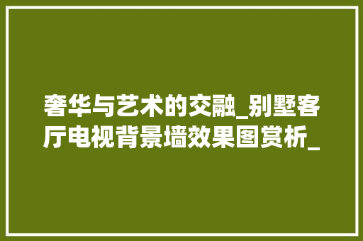 奢华与艺术的交融_别墅客厅电视背景墙效果图赏析_别墅客厅电视背景墙效果图