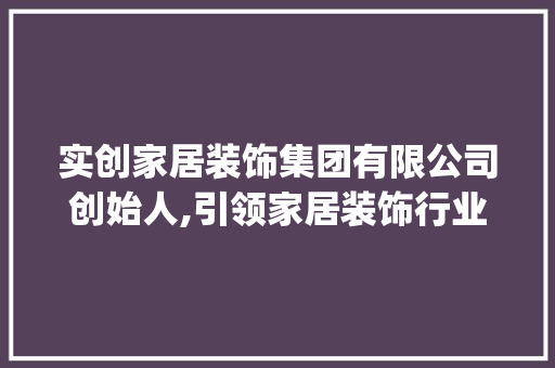 实创家居装饰集团有限公司创始人,引领家居装饰行业变革的先锋人物_实创家居装饰集团有限公司创始人