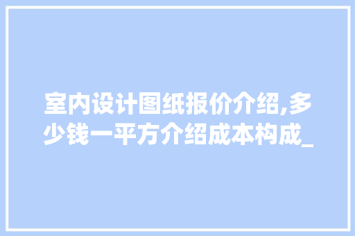 室内设计图纸报价介绍,多少钱一平方介绍成本构成_室内设计图纸多少钱一平方