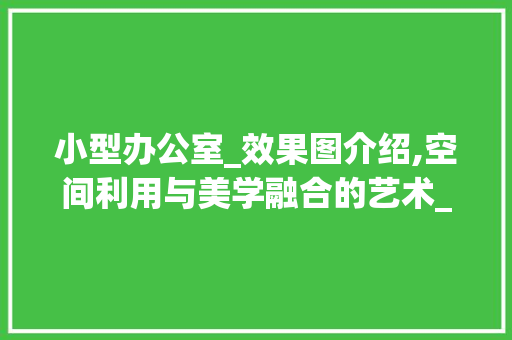 小型办公室_效果图介绍,空间利用与美学融合的艺术_十几平方小型办公室_效果图