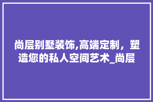 尚层别墅装饰,高端定制，塑造您的私人空间艺术_尚层别墅装饰公司电话