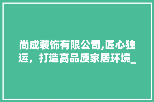 尚成装饰有限公司,匠心独运，打造高品质家居环境_尚成装饰有限公司