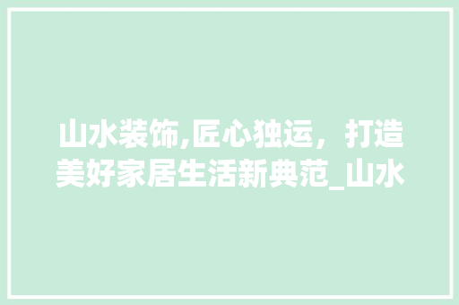 山水装饰,匠心独运，打造美好家居生活新典范_山水装饰公司电话