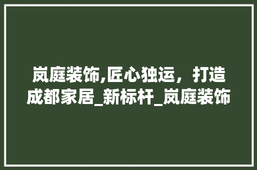 岚庭装饰,匠心独运，打造成都家居_新标杆_岚庭装饰成都_公司总经理