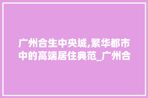 广州合生中央城,繁华都市中的高端居住典范_广州合生中央城房价