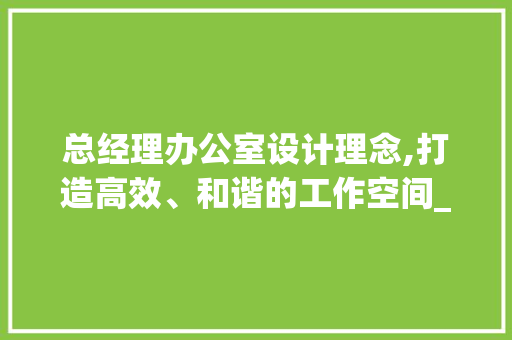 总经理办公室设计理念,打造高效、和谐的工作空间_总经理办公室设计理念