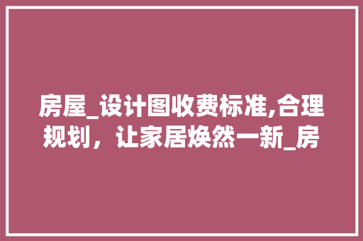 房屋_设计图收费标准,合理规划，让家居焕然一新_房屋_设计图收费标准
