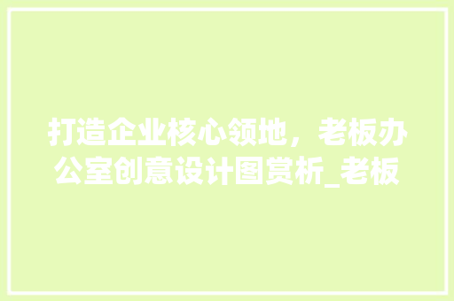 打造企业核心领地，老板办公室创意设计图赏析_老板办公室_创意设计图