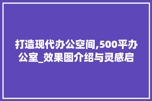 打造现代办公空间,500平办公室_效果图介绍与灵感启发_500平办公室_效果图
