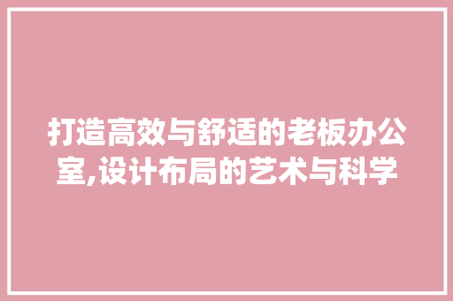 打造高效与舒适的老板办公室,设计布局的艺术与科学__公司老板办公室设计布置图