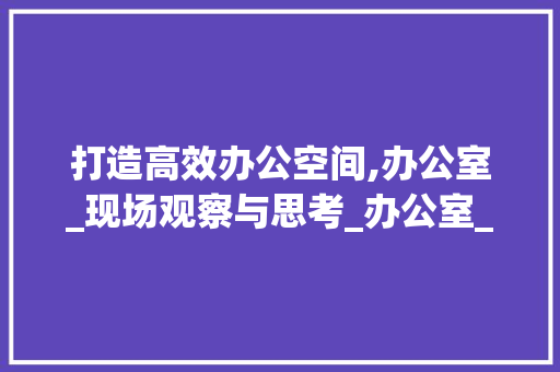 打造高效办公空间,办公室_现场观察与思考_办公室_现场文案