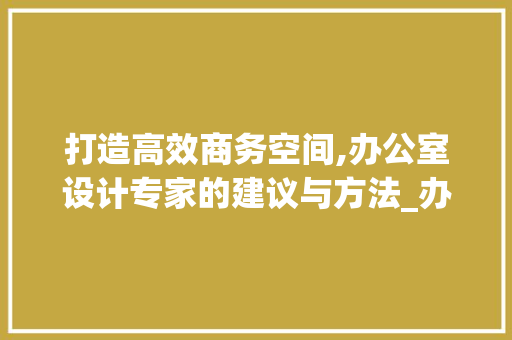 打造高效商务空间,办公室设计专家的建议与方法_办公室设计师推荐商用